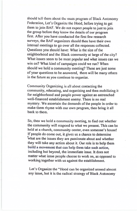 should tell them about the mass program of Black Autonomy Federation, Let’s Organize the Hood, before trying (o get them to join BAF. We do not expect people 10 just to join the group before they know the details of our program first. After you have conducted the first few research surveys, the BAF organizers should then have their own internal meetings to go over al the responses collected. Questions you should have: What s the size of the neighborhood and the Black community at large of the city? What issues seem to be most popular and what issues can we win on? What kind of campaigns could we run? When should we hold a community meeting? These are just some of your questions 1o be answered, there will be many others in the fusture as you continue (o orgas Community Organizing is all about contacting the community, educating, and organizing and then mobilizing it for neighborhood and people power against an entrenched well-financed establishment enemy. There is no real mystery. We ascertain the demands of the people in order to ‘make them rhyme with our own program, then bring it all back 1o them. So, then e hold a community meeting, to find out whether the community will respond to what we present, This can be held at a church, community center, even someone’s house! If people do come out, it gives us a chance to determine ‘What are the issues they are passionate about and whether they willtake any action about it. Our role is to help them build a movement that can help them take such action, including but beyond, the immediate issue. It does not ‘matter what issue people chocse to work on, as opposed to working together with us against the establishmen. Let’s Organize the “Hood can be organized around almost any issue, but it s the radical strategy of Black Autonomy